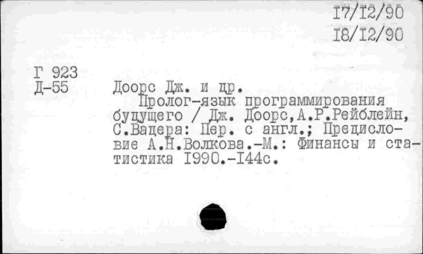 ﻿17/12/50
18/12/90
Г 923 Д-55
Доорс Дж. и др.
Пролог-язык программирования будущего / Дж. Доорс,А.Р.Рейблейн, С.Вацера: Пер. с англ.; Предисловие А .Н.Волкова.-М.: Финансы и статистика 1990.-144с.